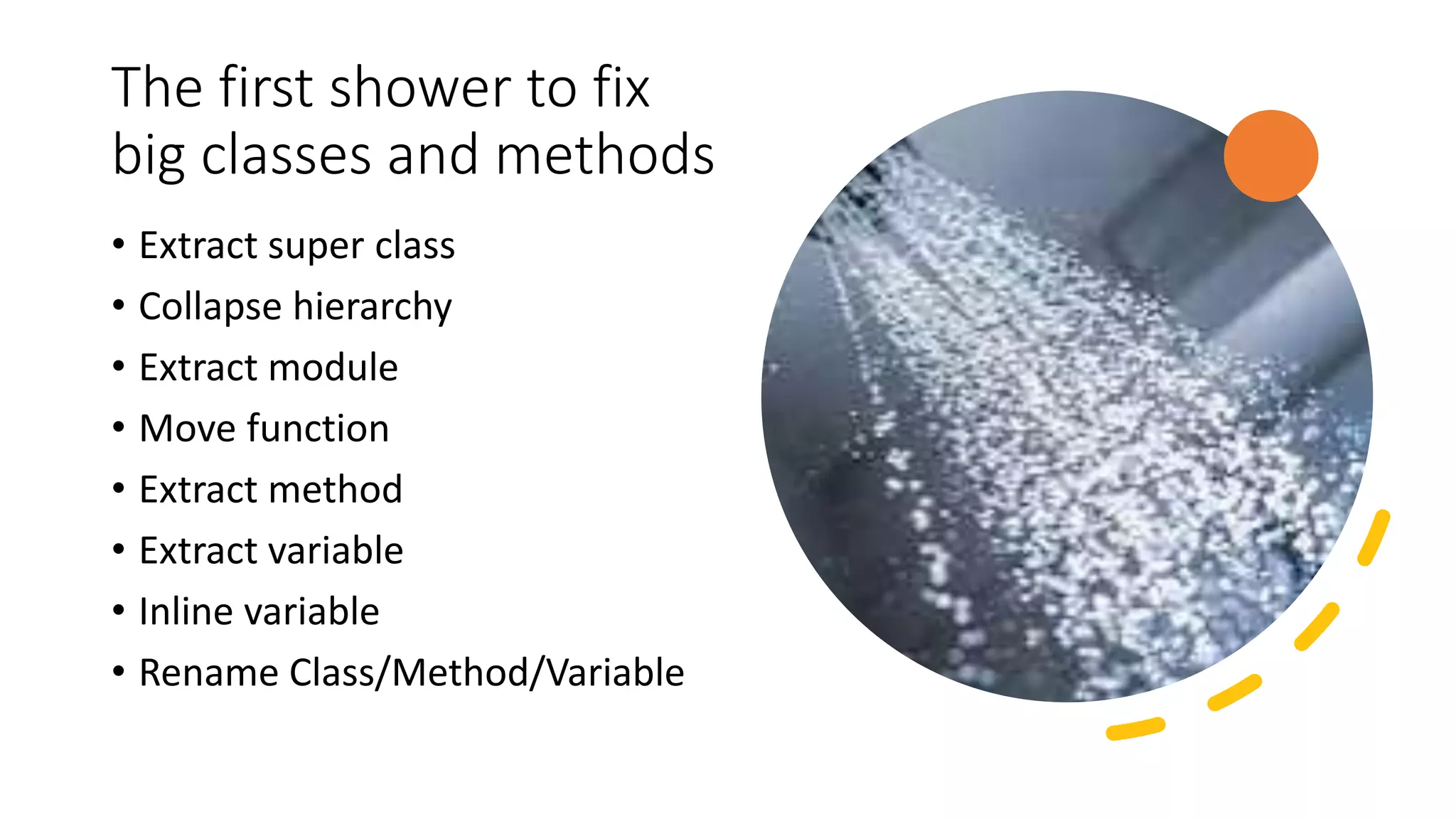 The first shower to fix big classes and methods • Extract super class • Collapse hierarchy • Extract module • Move function • Extract method • Extract variable • Inline variable • Rename Class/Method/Variable 