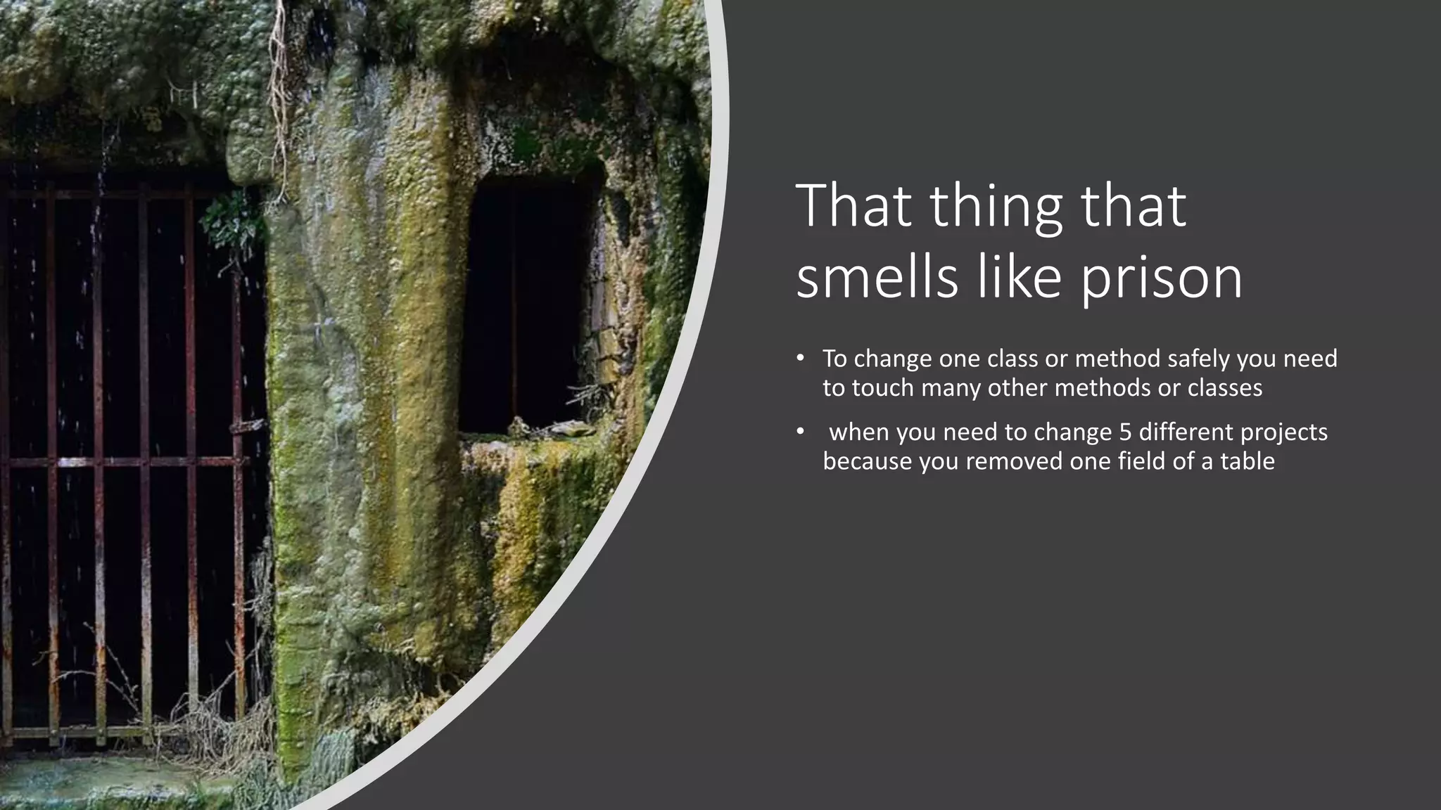 That thing that smells like prison • To change one class or method safely you need to touch many other methods or classes • when you need to change 5 different projects because you removed one field of a table 