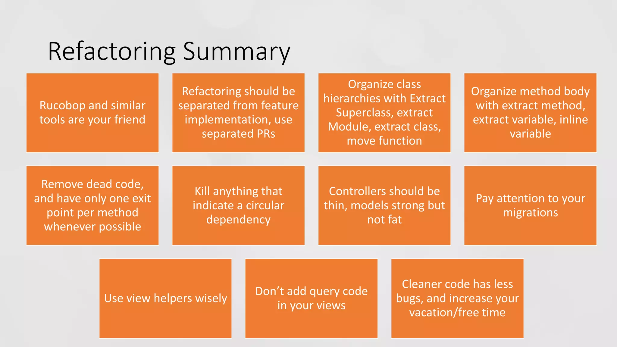 Refactoring Summary Rucobop and similar tools are your friend Refactoring should be separated from feature implementation, use separated PRs Organize class hierarchies with Extract Superclass, extract Module, extract class, move function Organize method body with extract method, extract variable, inline variable Remove dead code, and have only one exit point per method whenever possible Kill anything that indicate a circular dependency Controllers should be thin, models strong but not fat Pay attention to your migrations Use view helpers wisely Don’t add query code in your views Cleaner code has less bugs, and increase your vacation/free time 