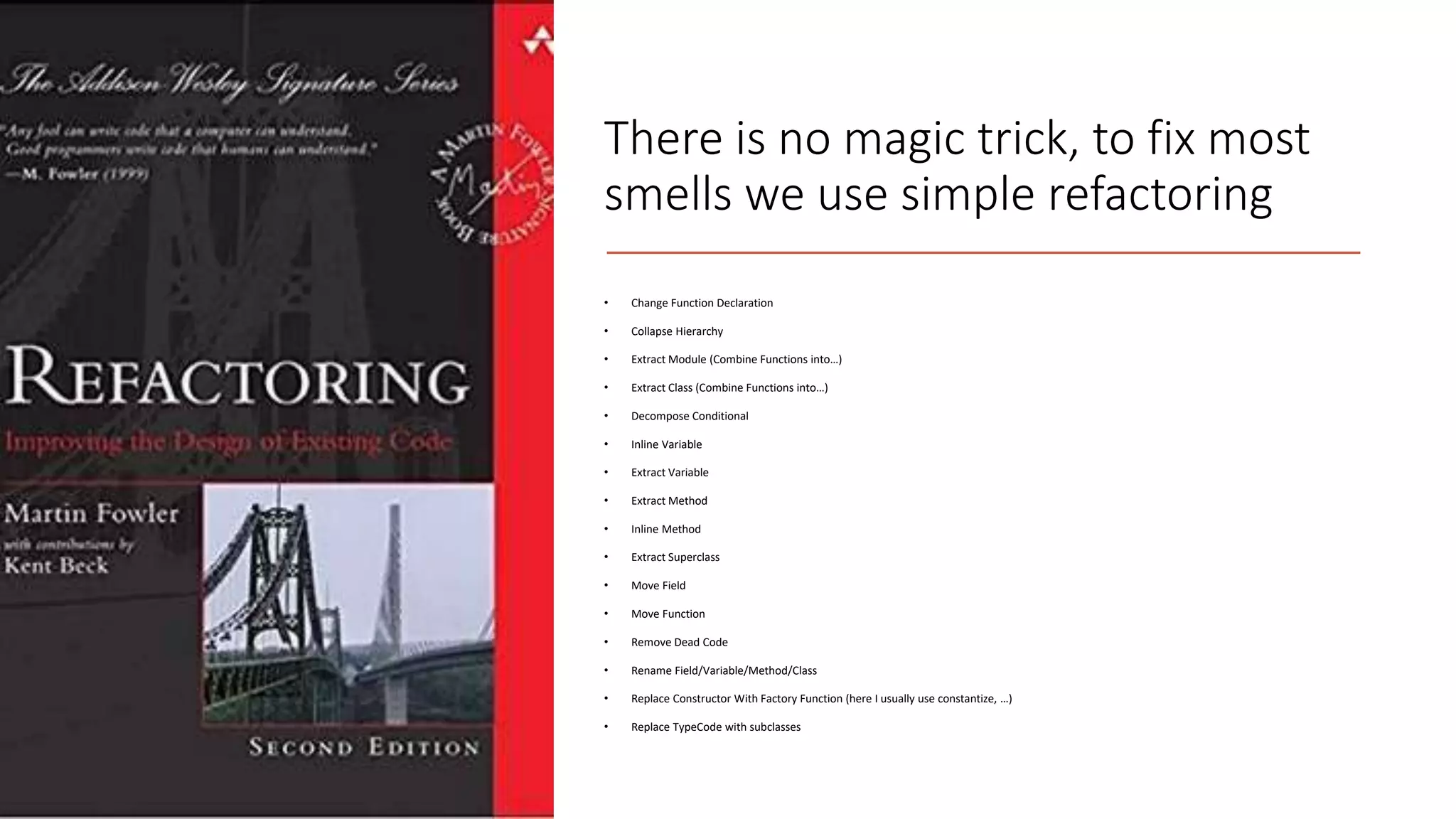 There is no magic trick, to fix most smells we use simple refactoring • Change Function Declaration • Collapse Hierarchy • Extract Module (Combine Functions into…) • Extract Class (Combine Functions into…) • Decompose Conditional • Inline Variable • Extract Variable • Extract Method • Inline Method • Extract Superclass • Move Field • Move Function • Remove Dead Code • Rename Field/Variable/Method/Class • Replace Constructor With Factory Function (here I usually use constantize, …) • Replace TypeCode with subclasses 