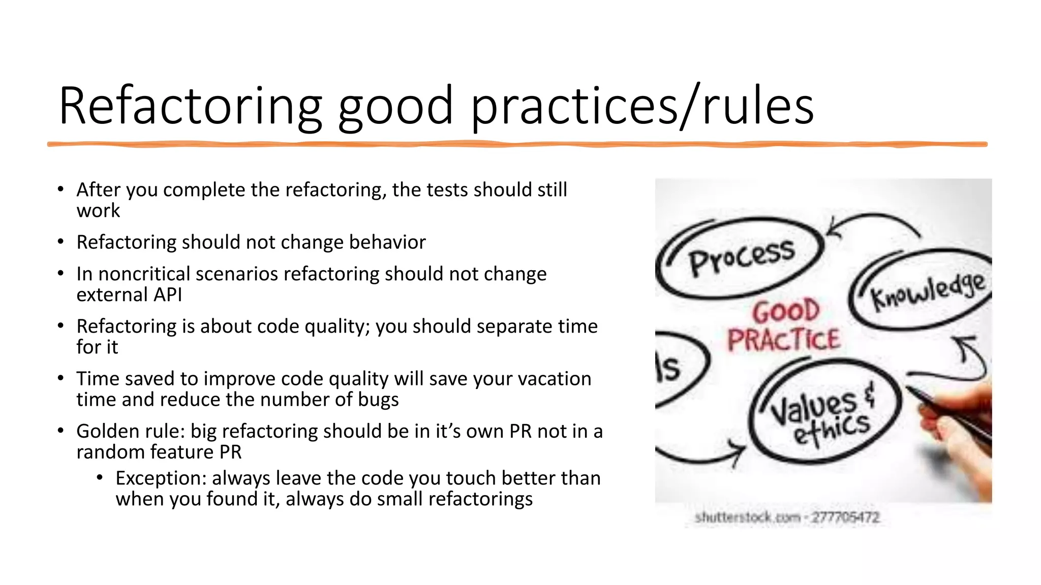 Refactoring good practices/rules • After you complete the refactoring, the tests should still work • Refactoring should not change behavior • In noncritical scenarios refactoring should not change external API • Refactoring is about code quality; you should separate time for it • Time saved to improve code quality will save your vacation time and reduce the number of bugs • Golden rule: big refactoring should be in it’s own PR not in a random feature PR • Exception: always leave the code you touch better than when you found it, always do small refactorings 