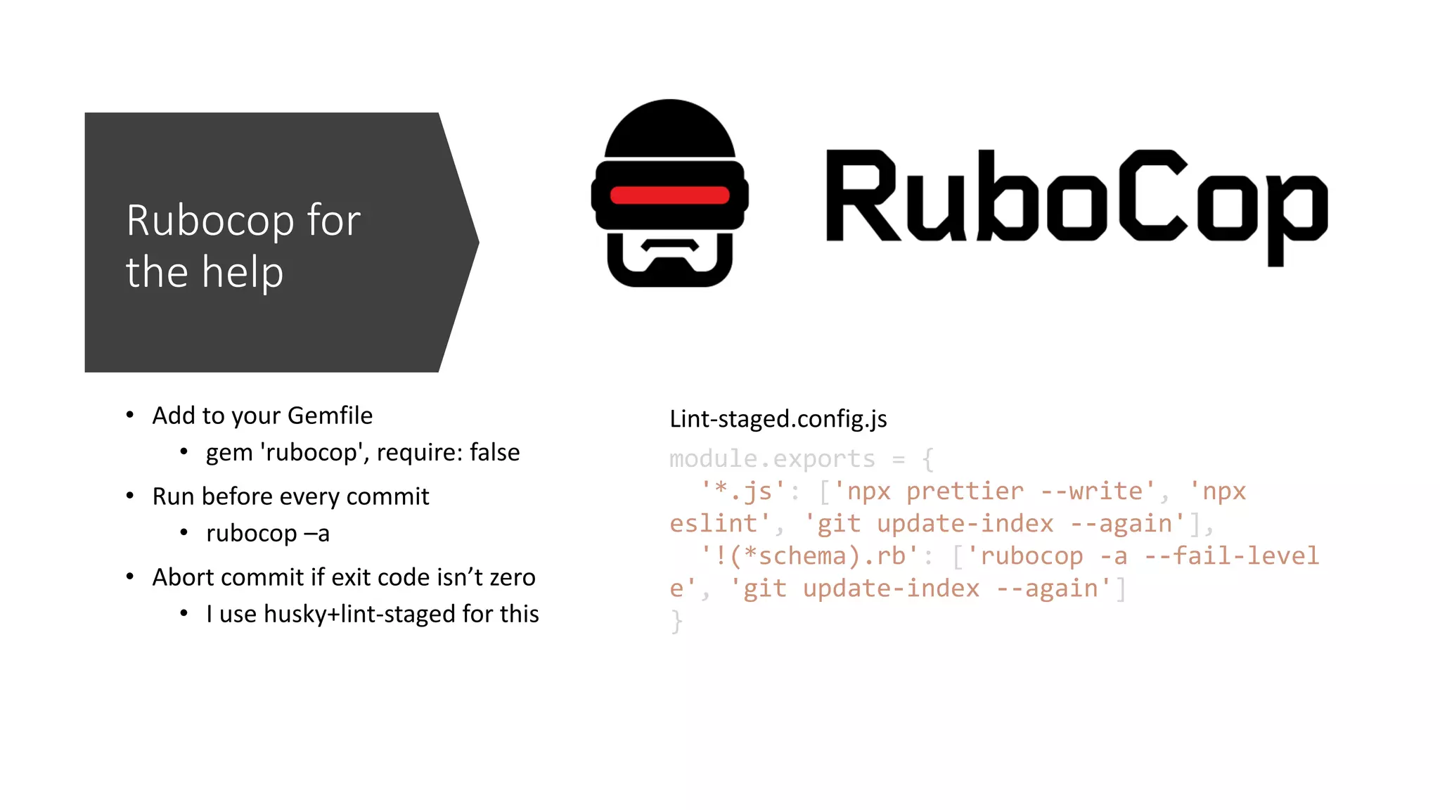 Rubocop for the help • Add to your Gemfile • gem 'rubocop', require: false • Run before every commit • rubocop –a • Abort commit if exit code isn’t zero • I use husky+lint-staged for this module.exports = { '*.js': ['npx prettier --write', 'npx eslint', 'git update-index --again'], '!(*schema).rb': ['rubocop -a --fail-level e', 'git update-index --again'] } Lint-staged.config.js 
