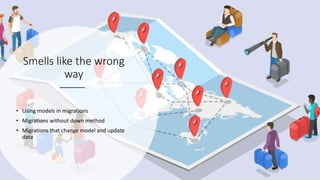 Smells like the wrong
way
• Using models in migrations
• Migrations without down method
• Migrations that change model and update
data
 