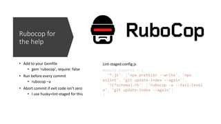 Rubocop for
the help
• Add to your Gemfile
• gem 'rubocop', require: false
• Run before every commit
• rubocop –a
• Abort commit if exit code isn’t zero
• I use husky+lint-staged for this
module.exports = {
'*.js': ['npx prettier --write', 'npx
eslint', 'git update-index --again'],
'!(*schema).rb': ['rubocop -a --fail-level
e', 'git update-index --again']
}
Lint-staged.config.js
 