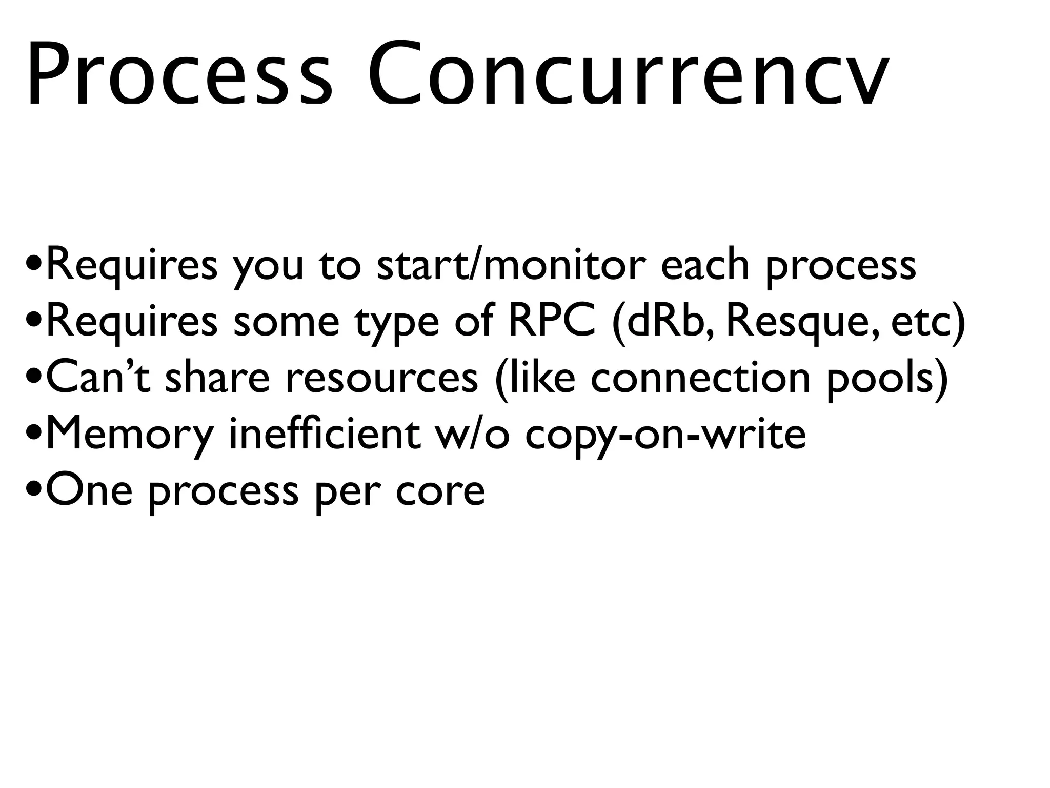 Process Concurrency

•Requires you to start/monitor each process
•Requires some type of RPC (dRb, Resque, etc)
•Can’t share resources (like connection pools)
•Memory inefﬁcient w/o copy-on-write
•One process per core
 