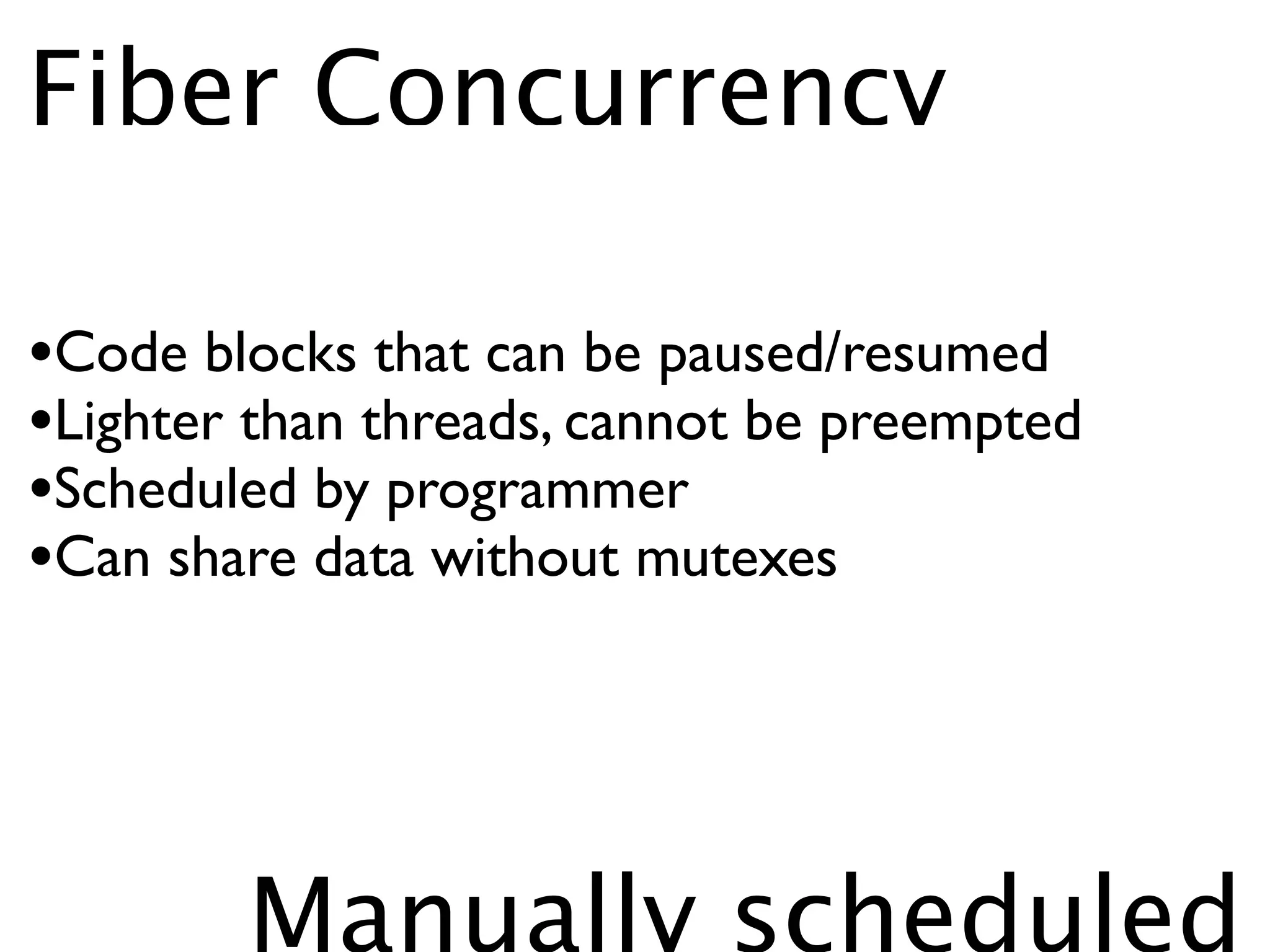 Fiber Concurrency

•Code blocks that can be paused/resumed
•Lighter than threads, cannot be preempted
•Scheduled by programmer
•Can share data without mutexes



        Manually scheduled
 