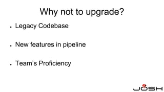 Why not to upgrade?
● Legacy Codebase
● New features in pipeline
● Team’s Proficiency
 