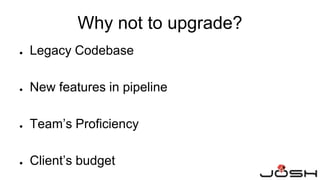 Why not to upgrade?
● Legacy Codebase
● New features in pipeline
● Team’s Proficiency
● Client’s budget
 