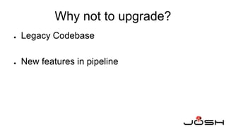 Why not to upgrade?
● Legacy Codebase
● New features in pipeline
 