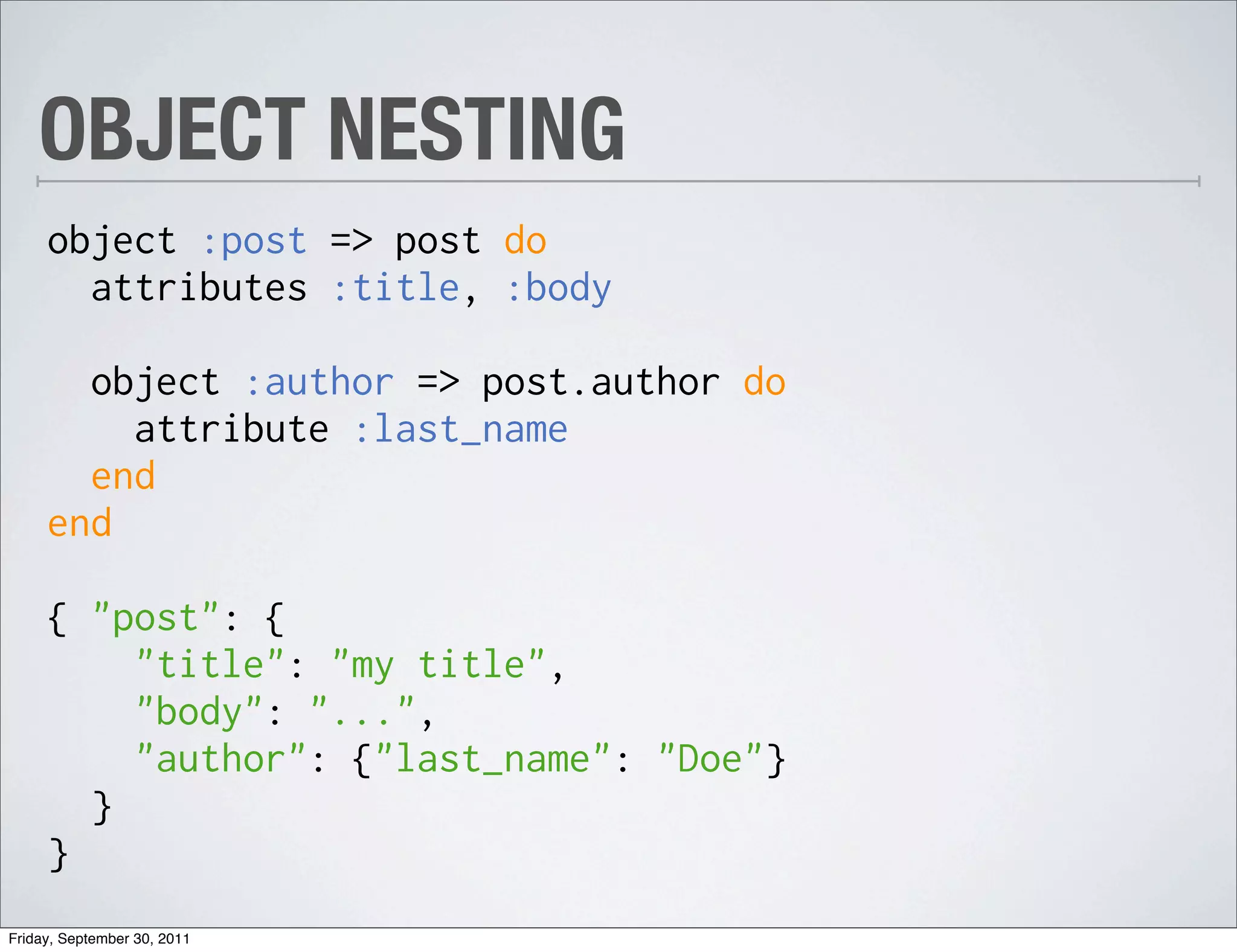 OBJECT NESTING
     object :post => post do
       attributes :title, :body

       object :author => post.author do
         attribute :last_name
       end
     end

     { "post": {
         "title": "my title",
         "body": "...",
         "author": {"last_name": "Doe"}
       }
     }
Friday, September 30, 2011
 