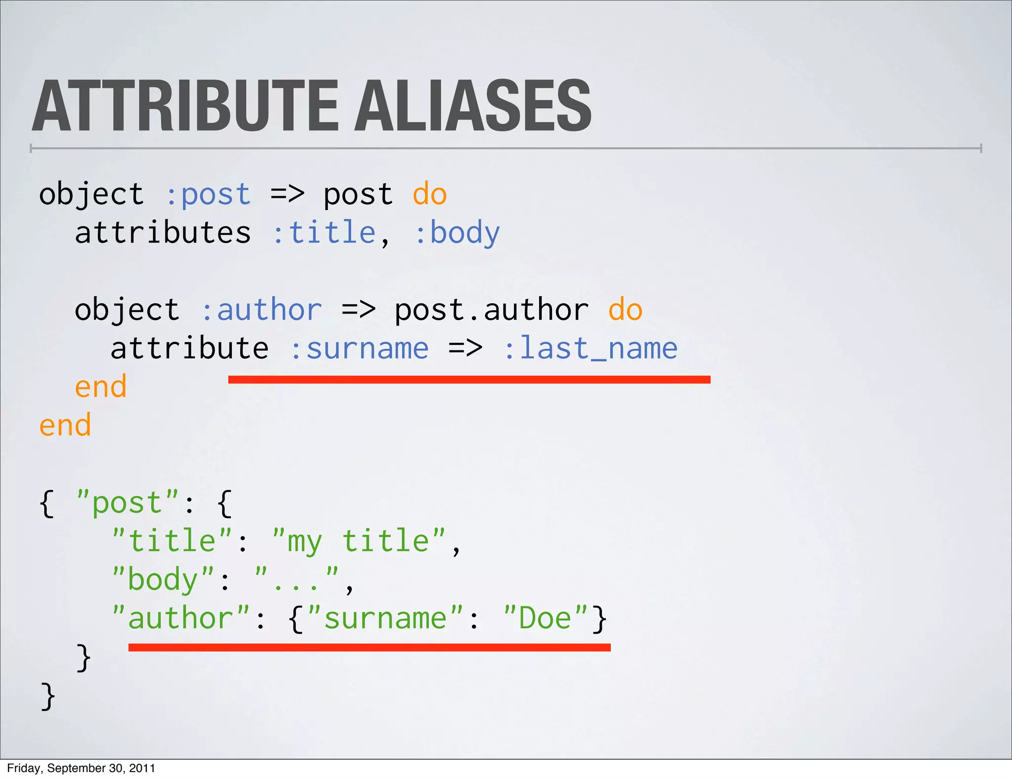 ATTRIBUTE ALIASES
     object :post => post do
       attributes :title, :body

       object :author => post.author do
         attribute :surname => :last_name
       end
     end

     { "post": {
         "title": "my title",
         "body": "...",
         "author": {"surname": "Doe"}
       }
     }
Friday, September 30, 2011
 