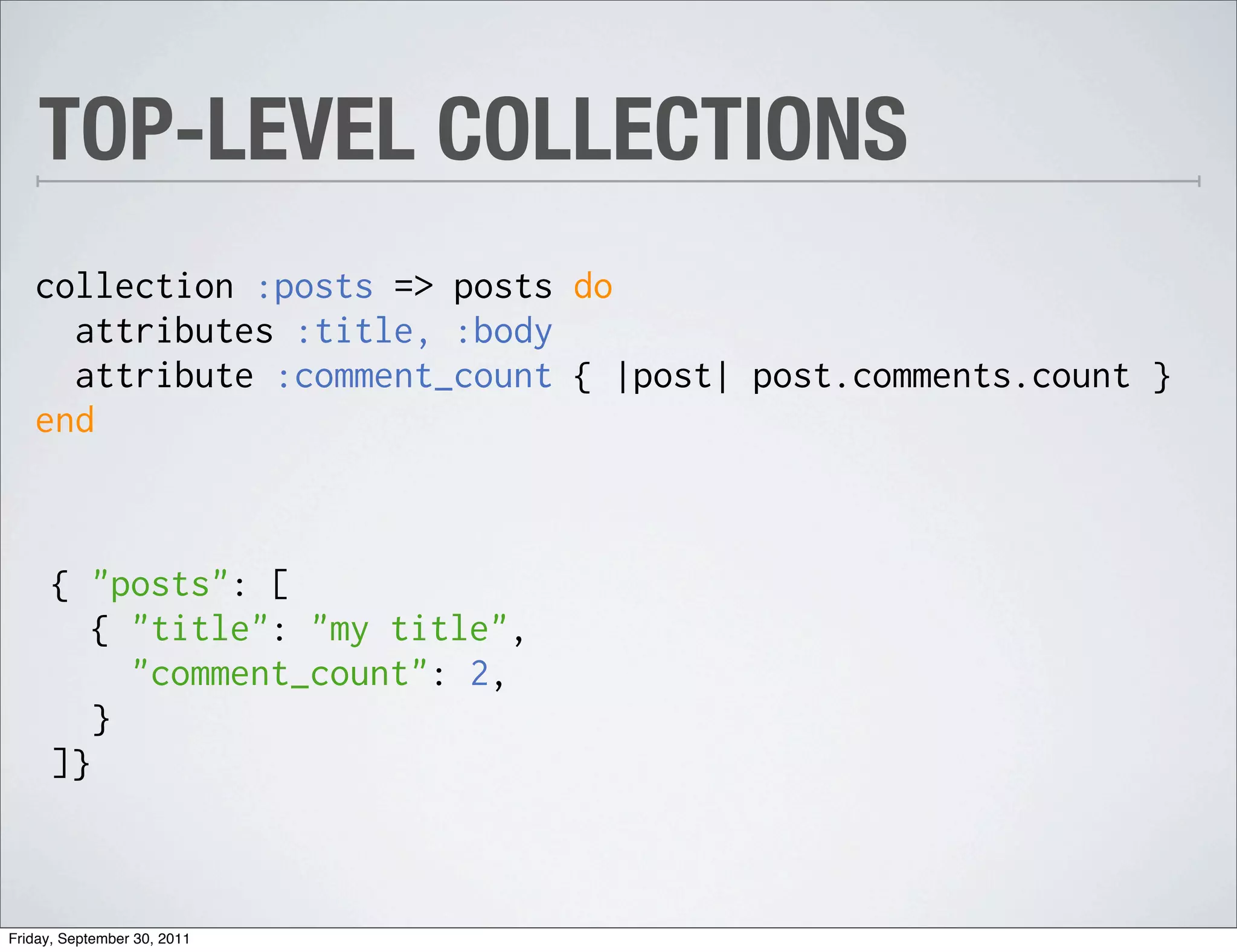 TOP-LEVEL COLLECTIONS
   collection :posts => posts do
     attributes :title, :body
     attribute :comment_count { |post| post.comments.count }
   end



      { "posts": [
         { "title": "my title",
           "comment_count": 2,
         }
      ]}



Friday, September 30, 2011
 