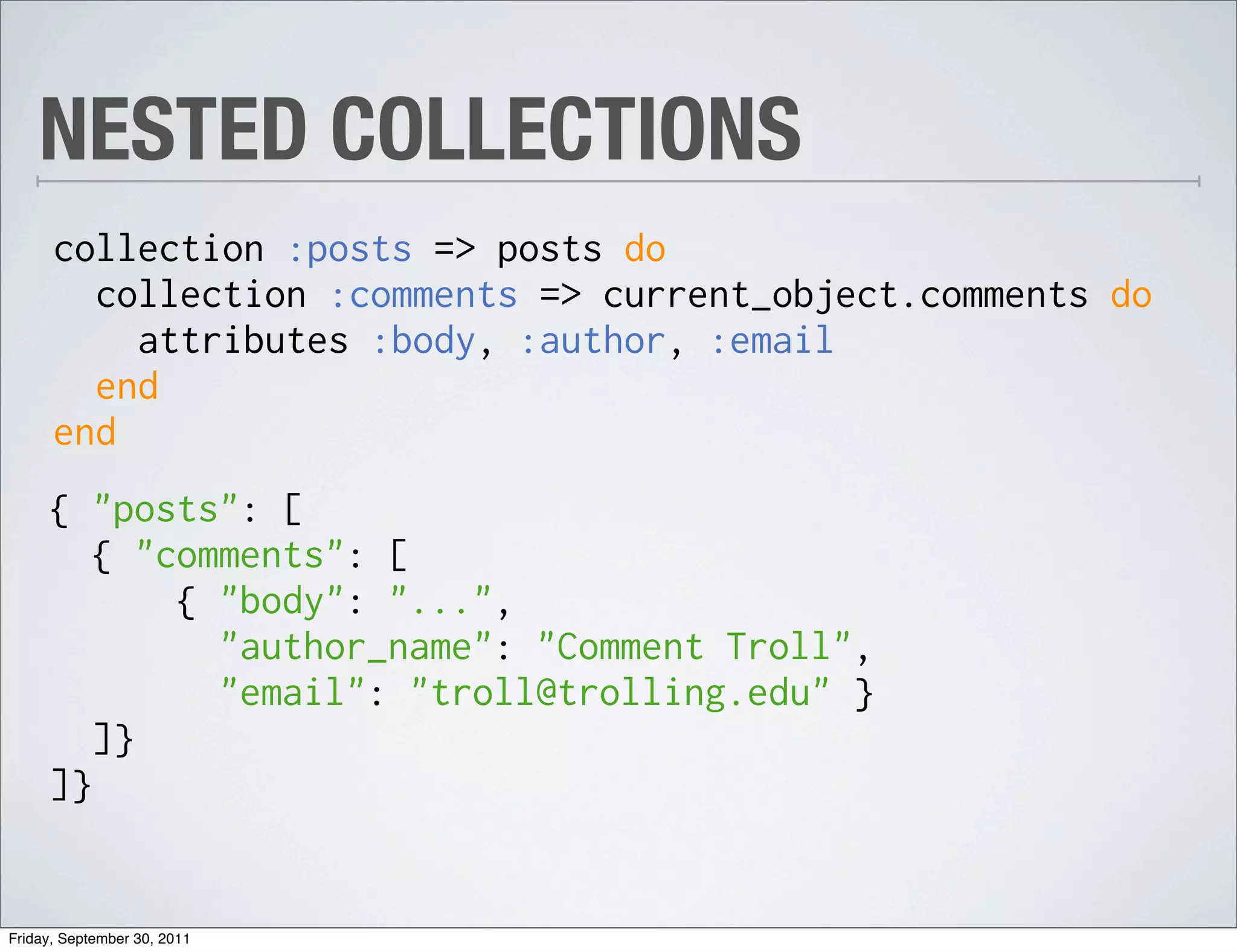 NESTED COLLECTIONS
      collection :posts => posts do
        collection :comments => current_object.comments do
          attributes :body, :author, :email
        end
      end
     { "posts": [
        { "comments": [
            { "body": "...",
              "author_name": "Comment Troll",
              "email": "troll@trolling.edu" }
        ]}
     ]}


Friday, September 30, 2011
 