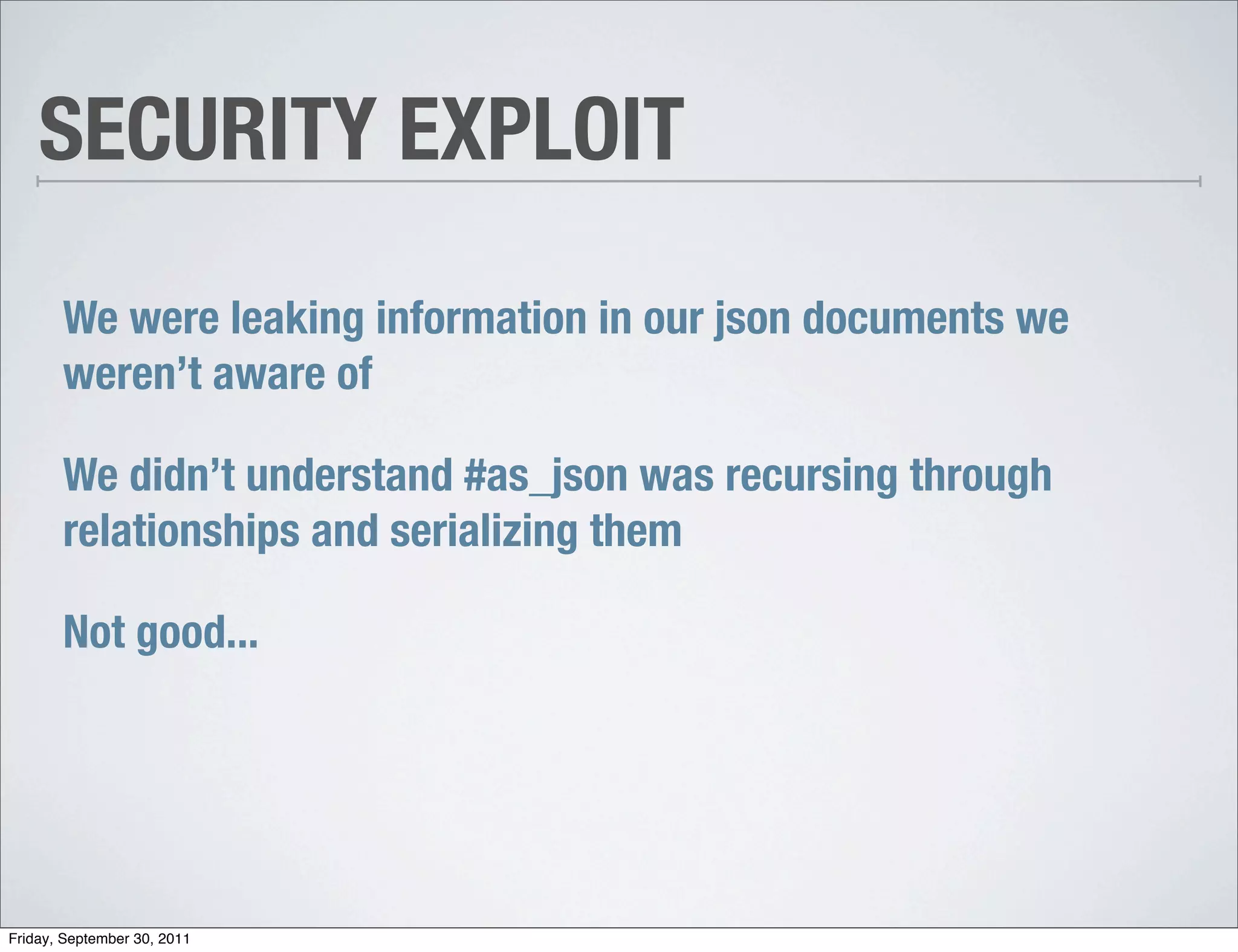 SECURITY EXPLOIT

       We were leaking information in our json documents we
       weren’t aware of

       We didn’t understand #as_json was recursing through
       relationships and serializing them

       Not good...




Friday, September 30, 2011
 