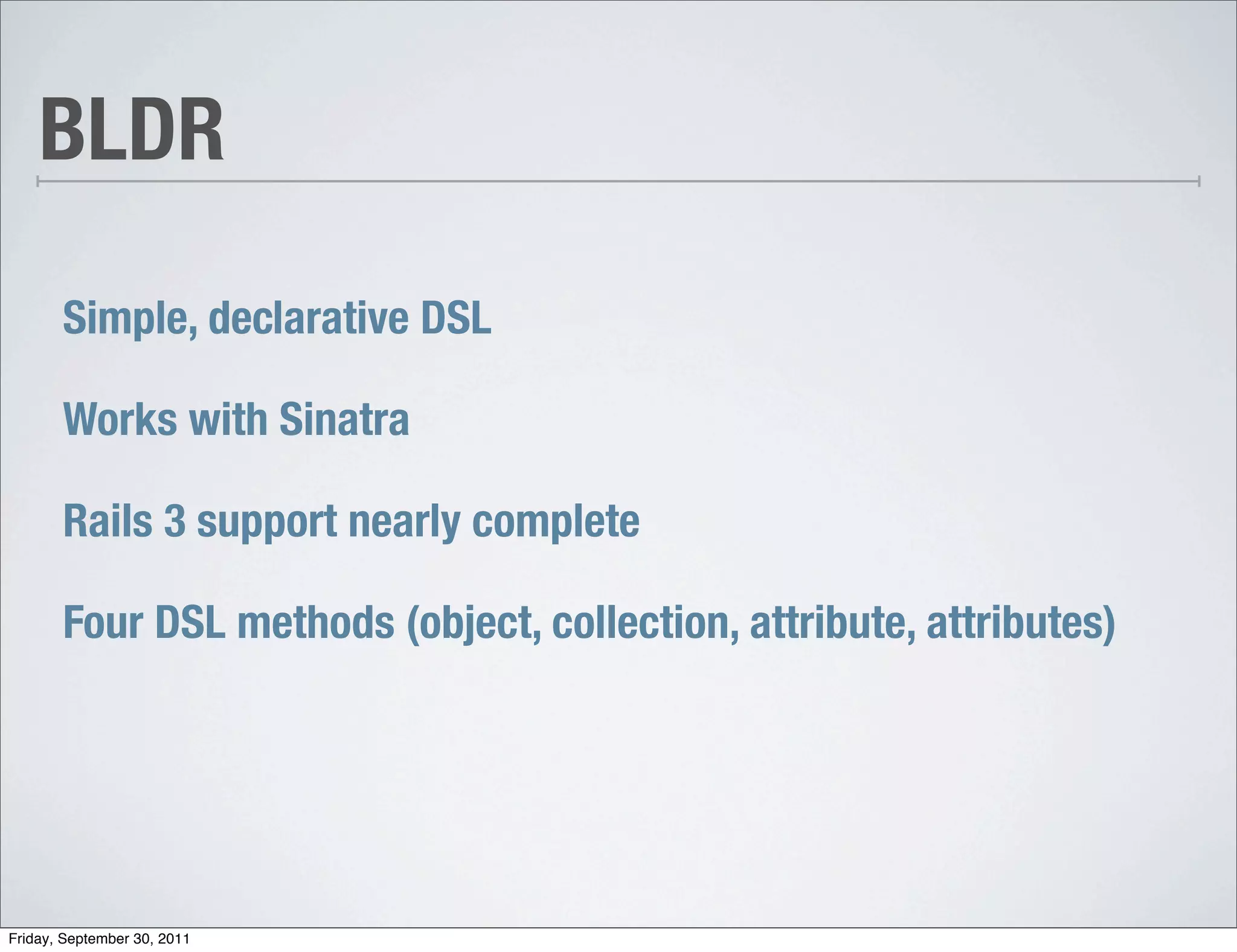 BLDR

       Simple, declarative DSL

       Works with Sinatra

       Rails 3 support nearly complete

       Four DSL methods (object, collection, attribute, attributes)




Friday, September 30, 2011
 