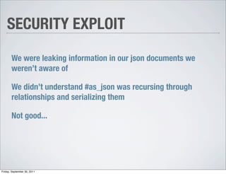 SECURITY EXPLOIT

       We were leaking information in our json documents we
       weren’t aware of

       We didn’t understand #as_json was recursing through
       relationships and serializing them

       Not good...




Friday, September 30, 2011
 