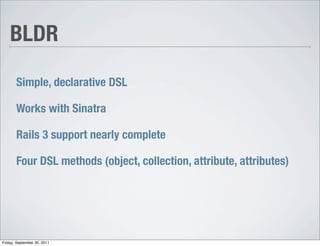 BLDR

       Simple, declarative DSL

       Works with Sinatra

       Rails 3 support nearly complete

       Four DSL methods (object, collection, attribute, attributes)




Friday, September 30, 2011
 