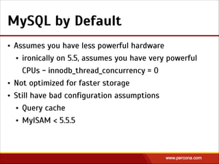 MySQL by Default
• Assumes you have less powerful hardware
• ironically on 5.5, assumes you have very powerful
CPUs - innodb_thread_concurrency = 0
• Not optimized for faster storage
• Still have bad configuration assumptions
• Query cache
• MyISAM < 5.5.5
 