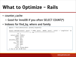 What to Optimize - Rails
• counter_cache
• Good for InnoDB if you often SELECT COUNT(*)
• Indexes for find_by, where and family
@posts  =  Post.where(title:  params[:keyword])  
!
mysql>  EXPLAIN  SELECT  `posts`.*  FROM  `posts`    WHERE  `posts`.`title`  =  'LongTitles'  G  
***************************  1.  row  ***************************  
                      id:  1  
    select_type:  SIMPLE  
                table:  posts  
                  type:  ALL  
possible_keys:  NULL  
                    key:  NULL  
            key_len:  NULL  
                    ref:  NULL  
                  rows:  2  
                Extra:  Using  where  
1  row  in  set  (0.00  sec)
 