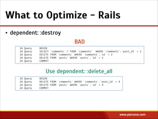 What to Optimize - Rails
• dependent: :destroy
24  Query          BEGIN  
24  Query          SELECT  `comments`.*  FROM  `comments`    WHERE  `comments`.`post_id`  =  1  
24  Query          DELETE  FROM  `comments`  WHERE  `comments`.`id`  =  2  
24  Query          DELETE  FROM  `posts`  WHERE  `posts`.`id`  =  1  
24  Query          COMMIT
24  Query          BEGIN  
24  Query          DELETE  FROM  `comments`  WHERE  `comments`.`post_id`  =  4  
24  Query          DELETE  FROM  `posts`  WHERE  `posts`.`id`  =  4  
24  Query          COMMIT
BAD
Use dependent: :delete_all
 