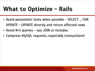 What to Optimize - Rails
• Avoid pessimistic locks when possible - SELECT … FOR
UPDATE - UPDATE directly and return affected rows
• Avoid N+1 queries - use JOIN or includes
• Compress MySQL requests, especially transactions!
 