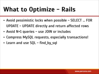 What to Optimize - Rails
• Avoid pessimistic locks when possible - SELECT … FOR
UPDATE - UPDATE directly and return affected rows
• Avoid N+1 queries - use JOIN or includes
• Compress MySQL requests, especially transactions!
• Learn and use SQL - find_by_sql
 