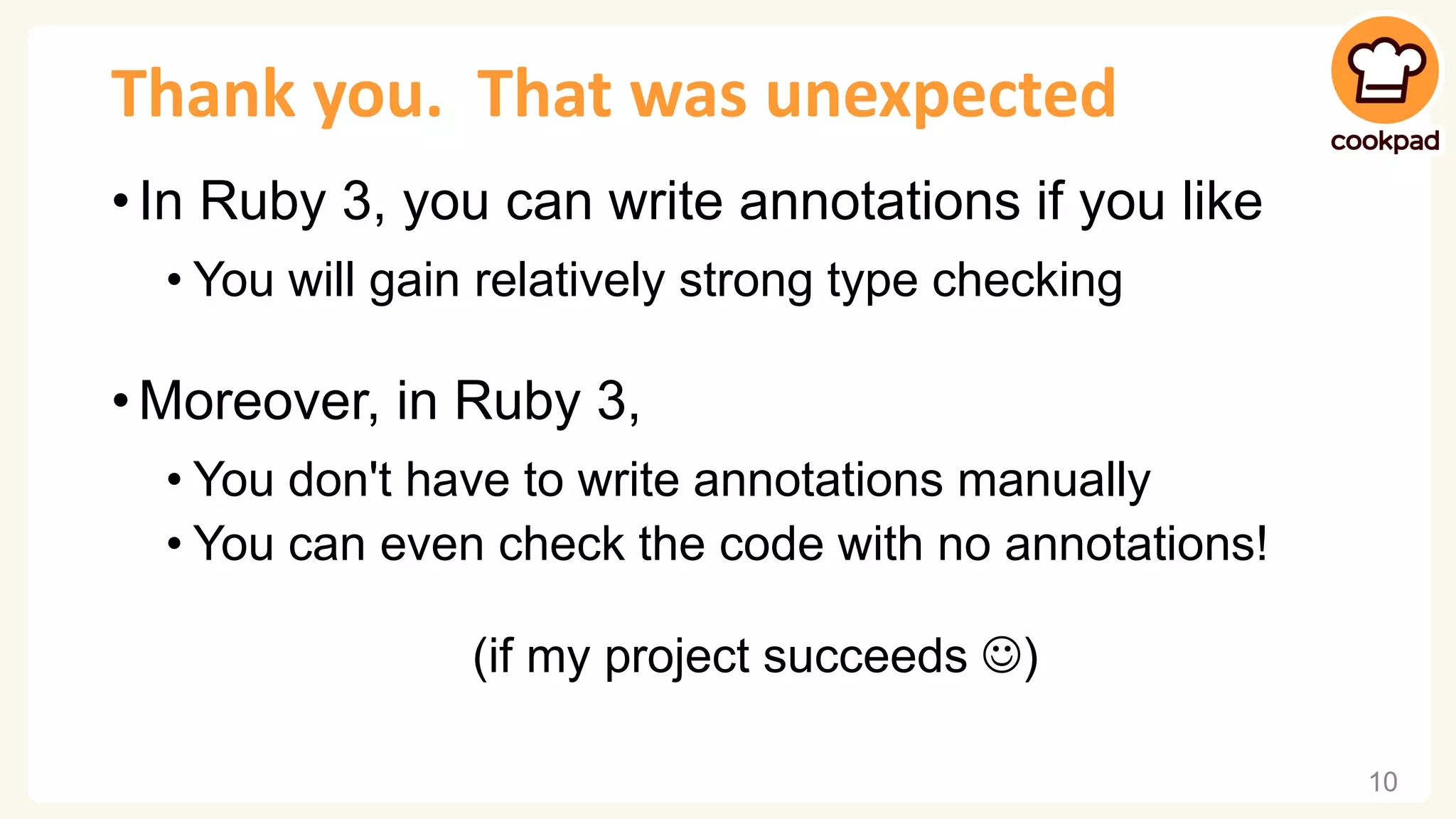 Thank you. That was unexpected • In Ruby 3, you can write annotations if you like • You will gain relatively strong type checking • Moreover, in Ruby 3, • You don't have to write annotations manually • You can even check the code with no annotations! (if my project succeeds ☺) 10 