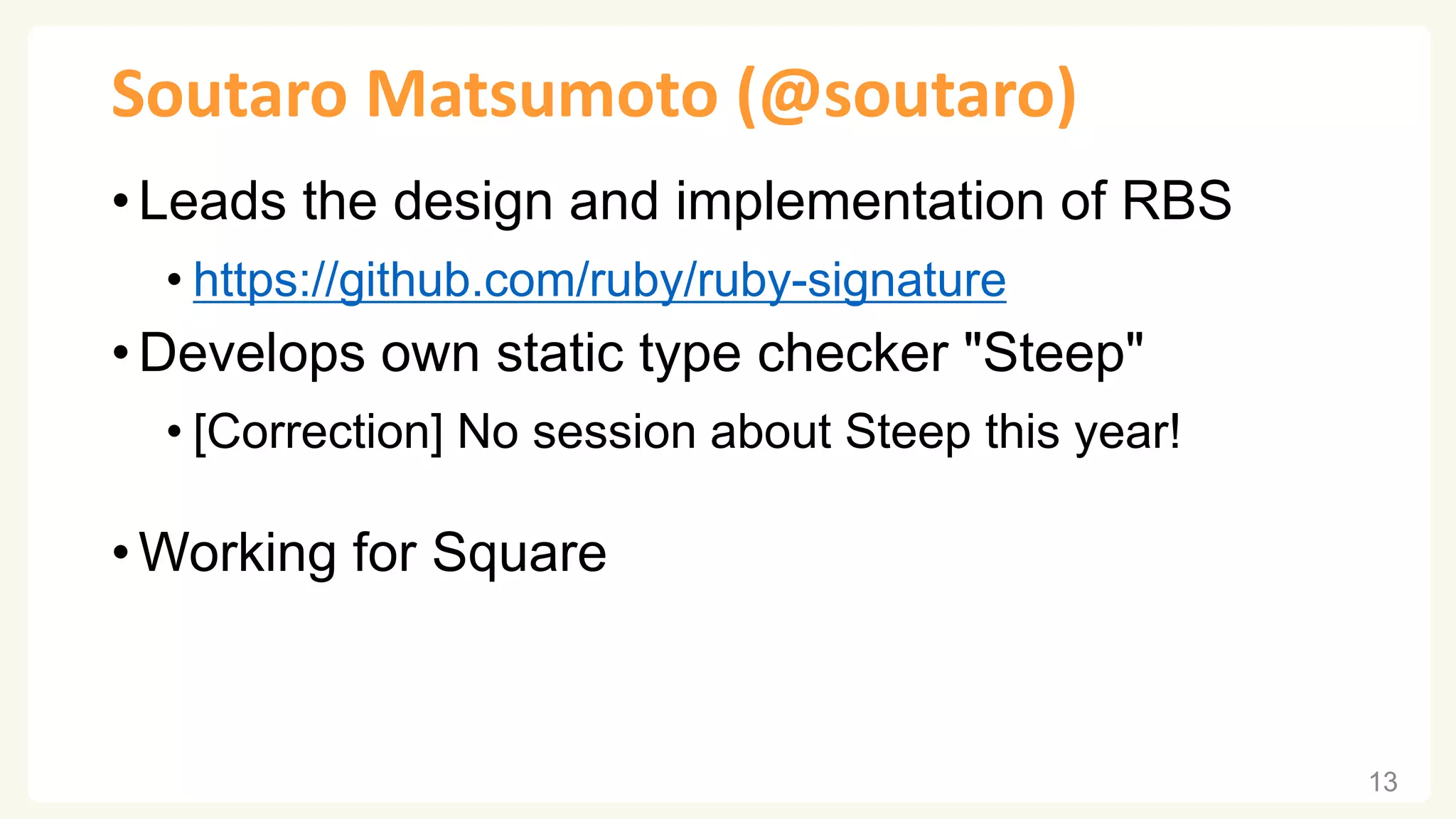 Soutaro Matsumoto (@soutaro) • Leads the design and implementation of RBS • https://github.com/ruby/ruby-signature • Develops own static type checker "Steep" • [Correction] No session about Steep this year! • Working for Square 13 