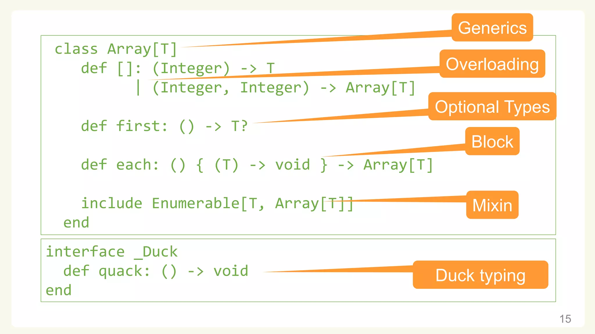 15 class Array[T] def []: (Integer) -> T | (Integer, Integer) -> Array[T] def first: () -> T? def each: () { (T) -> void } -> Array[T] include Enumerable[T, Array[T]] end Generics Optional Types Overloading Block Mixin interface _Duck def quack: () -> void end Duck typing 
