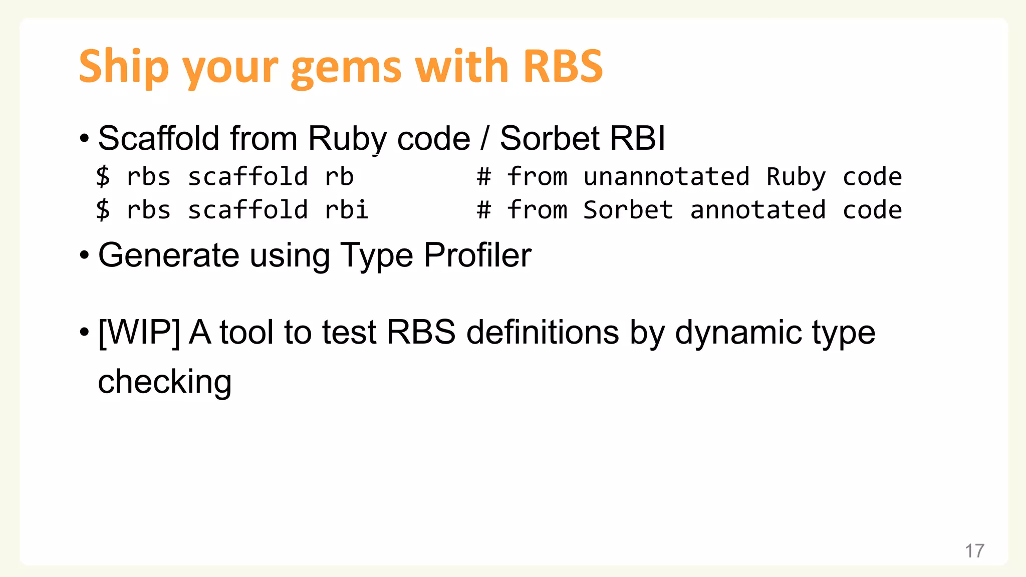 Ship your gems with RBS • Scaffold from Ruby code / Sorbet RBI • Generate using Type Profiler • [WIP] A tool to test RBS definitions by dynamic type checking 17 $ rbs scaffold rb # from unannotated Ruby code $ rbs scaffold rbi # from Sorbet annotated code 