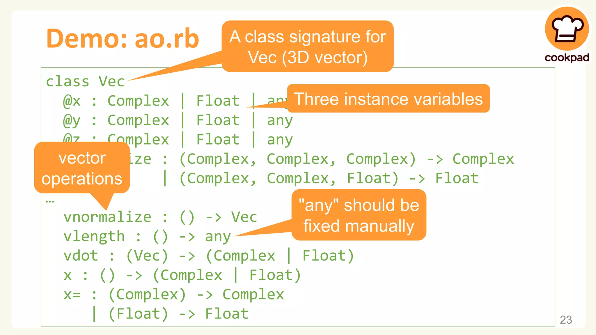 Demo: ao.rb 23 class Vec @x : Complex | Float | any @y : Complex | Float | any @z : Complex | Float | any initialize : (Complex, Complex, Complex) -> Complex | (Complex, Complex, Float) -> Float … vnormalize : () -> Vec vlength : () -> any vdot : (Vec) -> (Complex | Float) x : () -> (Complex | Float) x= : (Complex) -> Complex | (Float) -> Float A class signature for Vec (3D vector) vector operations "any" should be fixed manually Three instance variables 