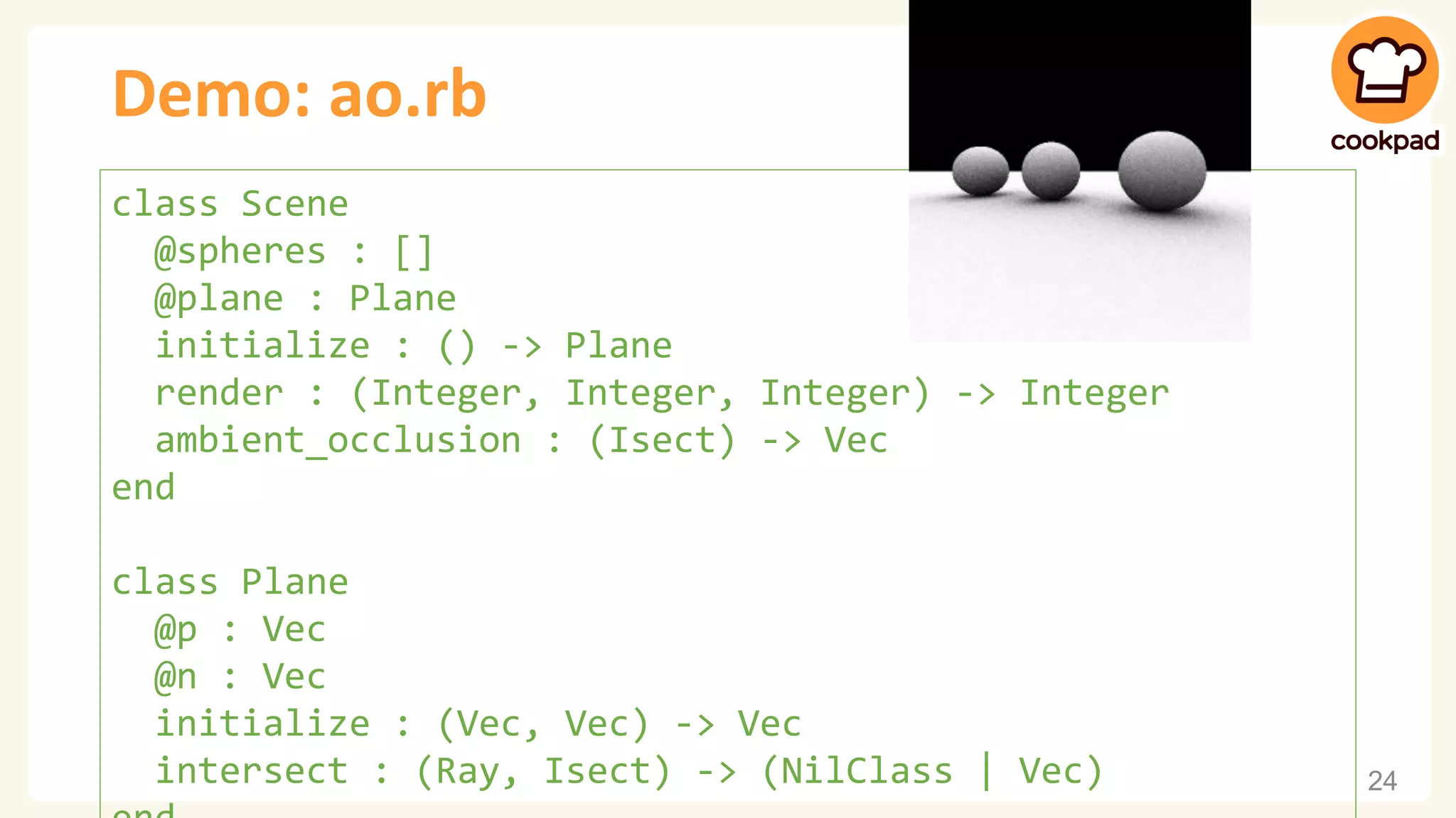 Demo: ao.rb 24 class Scene @spheres : [] @plane : Plane initialize : () -> Plane render : (Integer, Integer, Integer) -> Integer ambient_occlusion : (Isect) -> Vec end class Plane @p : Vec @n : Vec initialize : (Vec, Vec) -> Vec intersect : (Ray, Isect) -> (NilClass | Vec) 