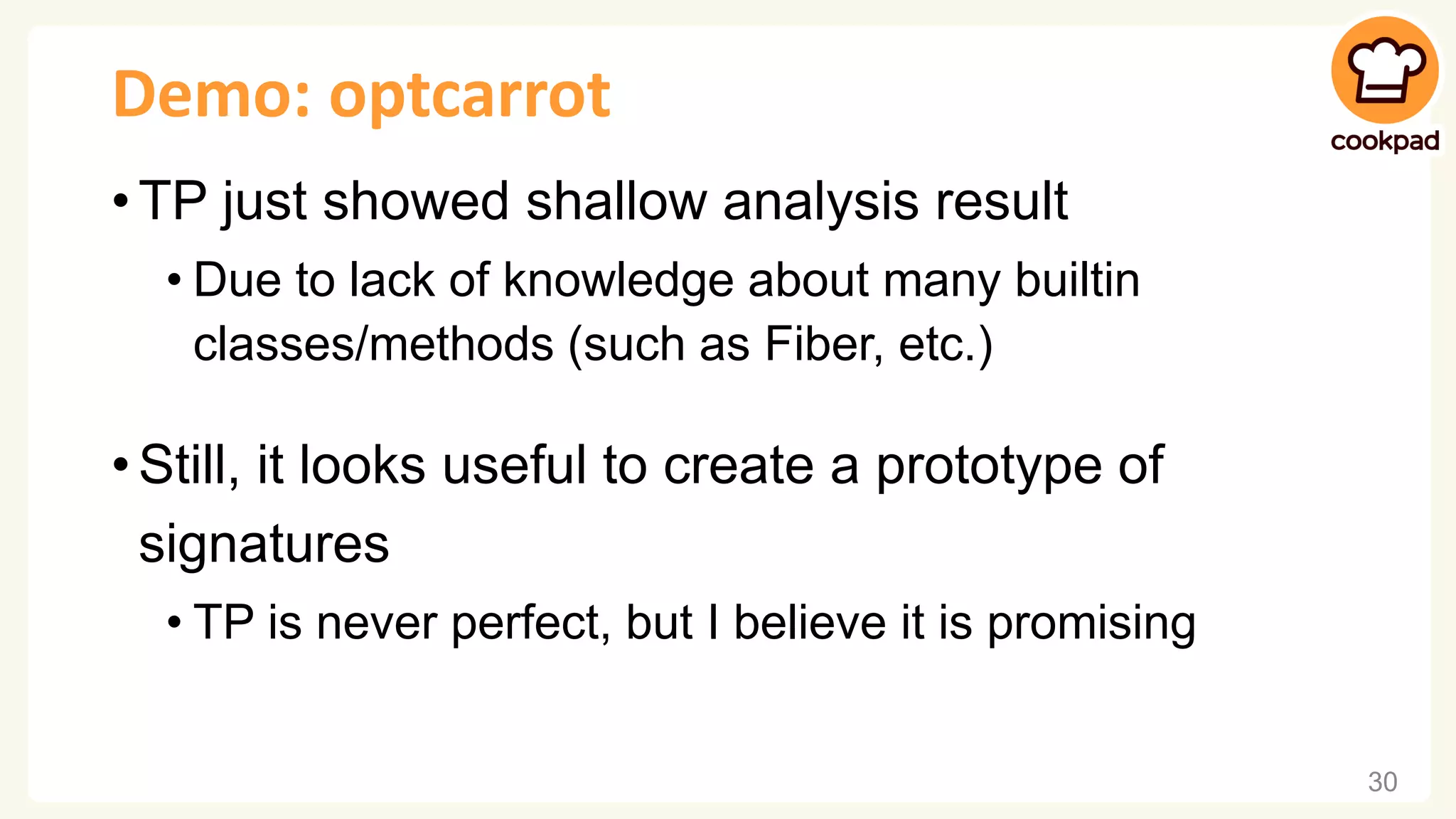 Demo: optcarrot • TP just showed shallow analysis result • Due to lack of knowledge about many builtin classes/methods (such as Fiber, etc.) • Still, it looks useful to create a prototype of signatures • TP is never perfect, but I believe it is promising 30 