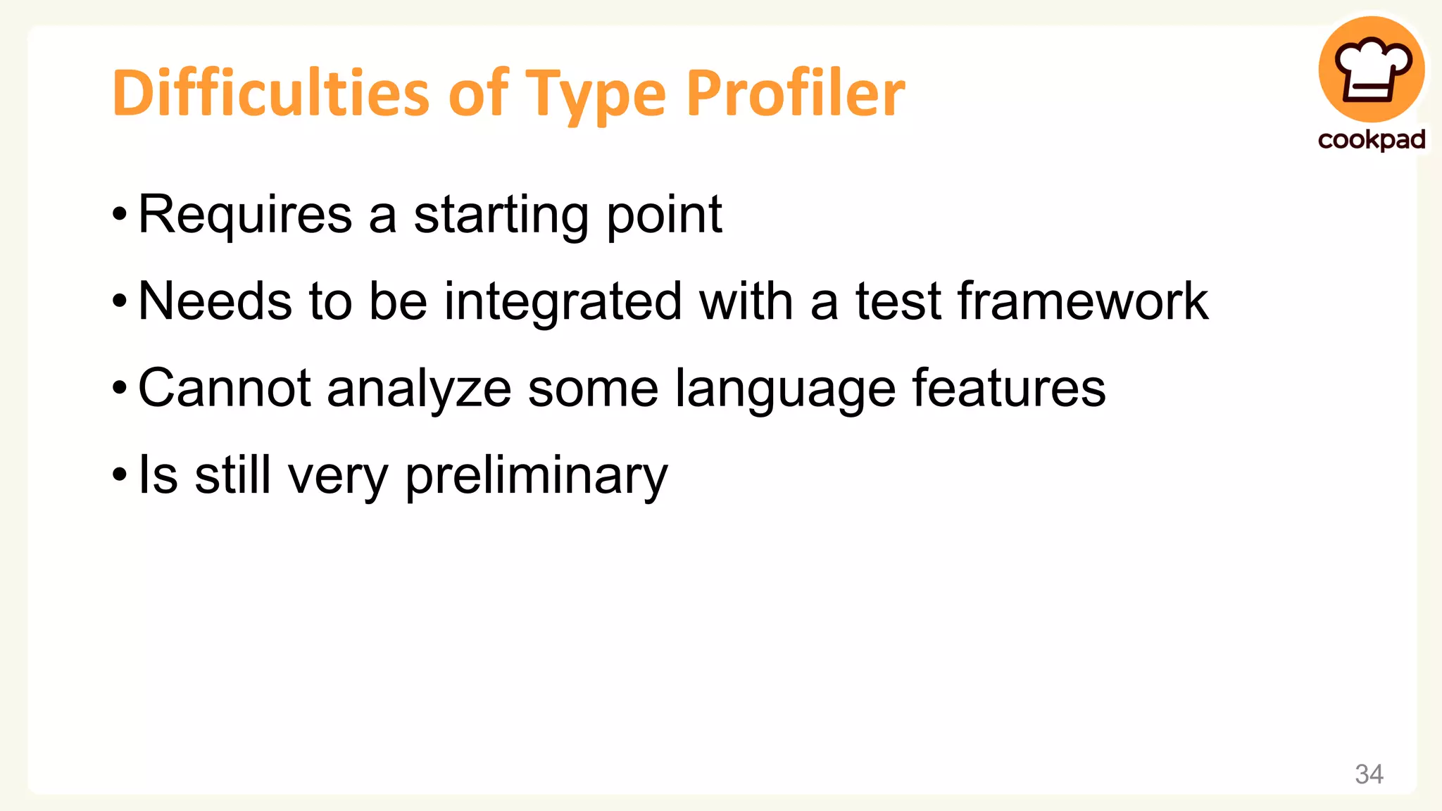 Difficulties of Type Profiler • Requires a starting point • Needs to be integrated with a test framework • Cannot analyze some language features • Is still very preliminary 34 