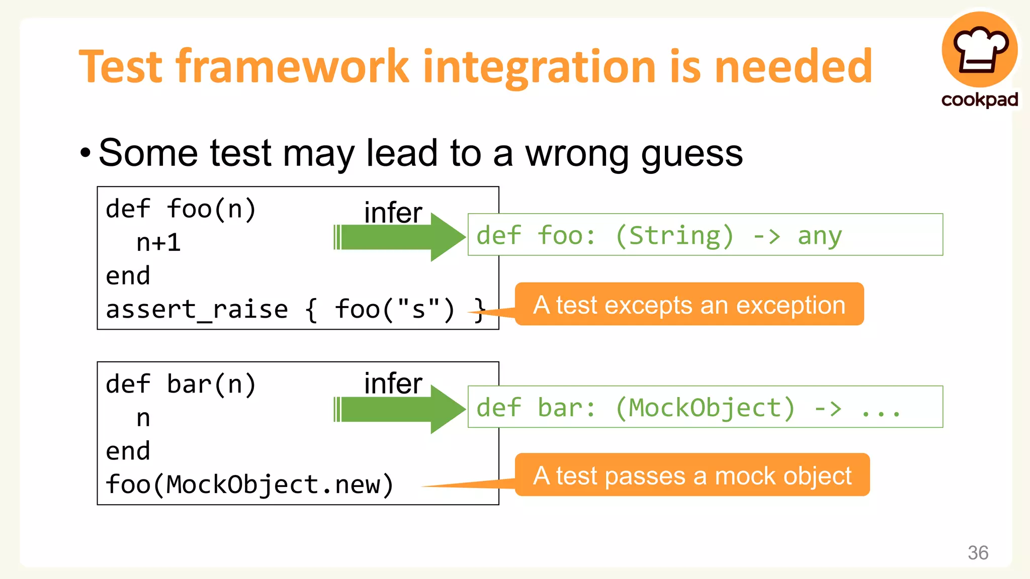 Test framework integration is needed • Some test may lead to a wrong guess 36 def foo(n) n+1 end assert_raise { foo("s") } infer def foo: (String) -> any A test excepts an exception def bar(n) n end foo(MockObject.new) A test passes a mock object infer def bar: (MockObject) -> ... 