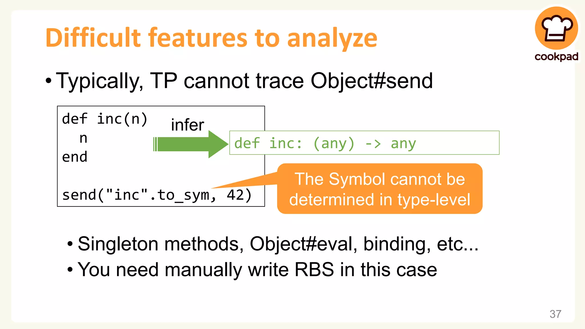 Difficult features to analyze • Typically, TP cannot trace Object#send • Singleton methods, Object#eval, binding, etc... • You need manually write RBS in this case 37 def inc(n) n end send("inc".to_sym, 42) infer def inc: (any) -> any The Symbol cannot be determined in type-level 