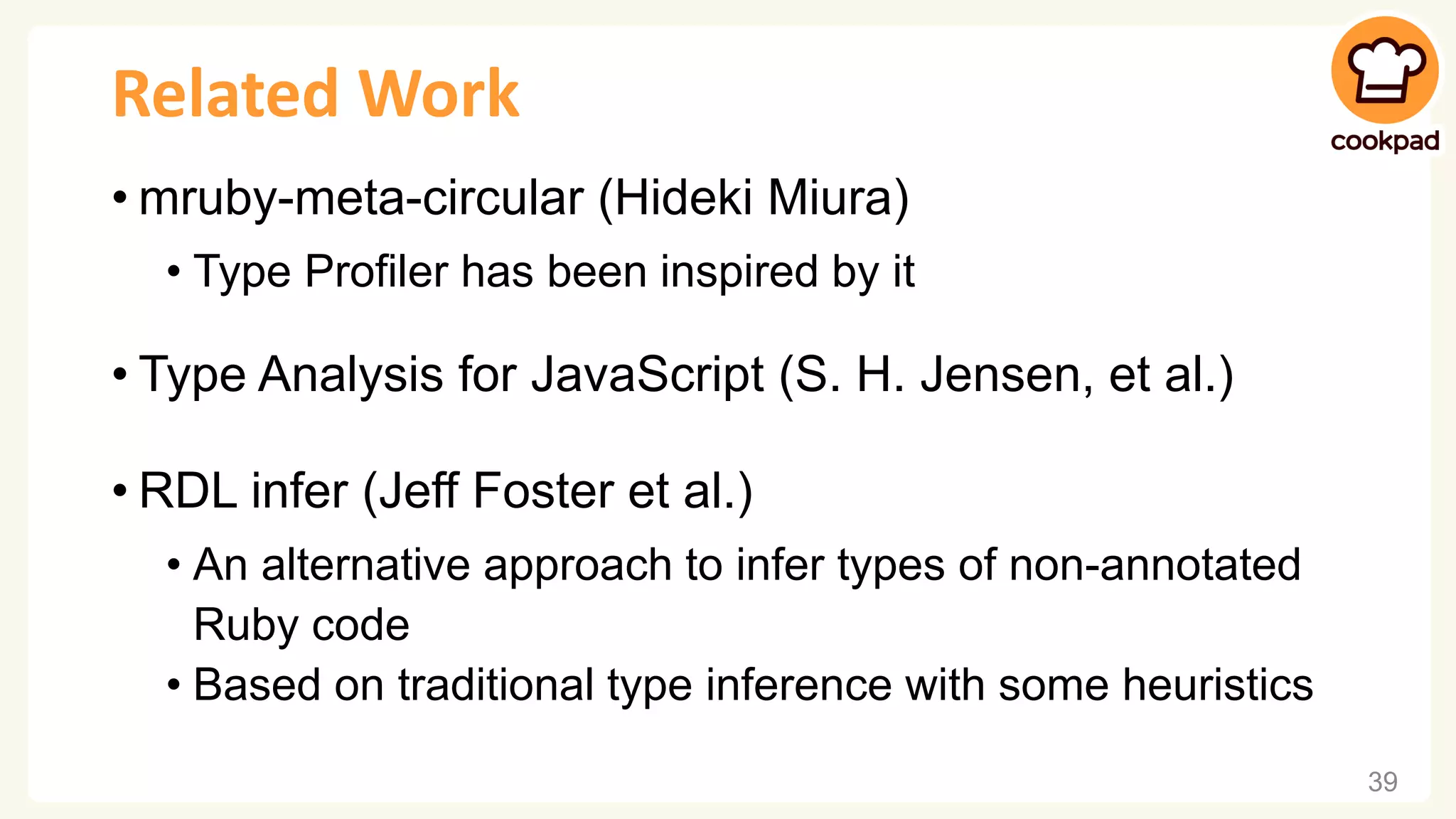 Related Work • mruby-meta-circular (Hideki Miura) • Type Profiler has been inspired by it • Type Analysis for JavaScript (S. H. Jensen, et al.) • RDL infer (Jeff Foster et al.) • An alternative approach to infer types of non-annotated Ruby code • Based on traditional type inference with some heuristics 39 