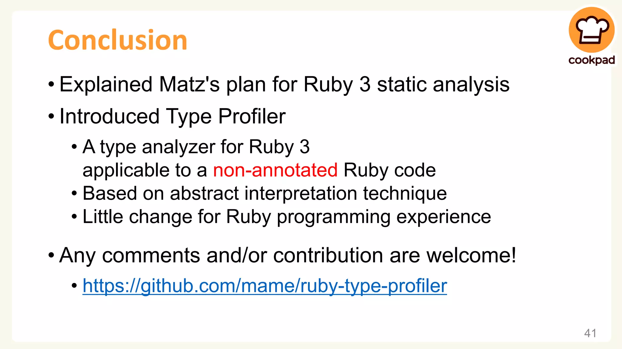Conclusion • Explained Matz's plan for Ruby 3 static analysis • Introduced Type Profiler • A type analyzer for Ruby 3 applicable to a non-annotated Ruby code • Based on abstract interpretation technique • Little change for Ruby programming experience • Any comments and/or contribution are welcome! • https://github.com/mame/ruby-type-profiler 41 