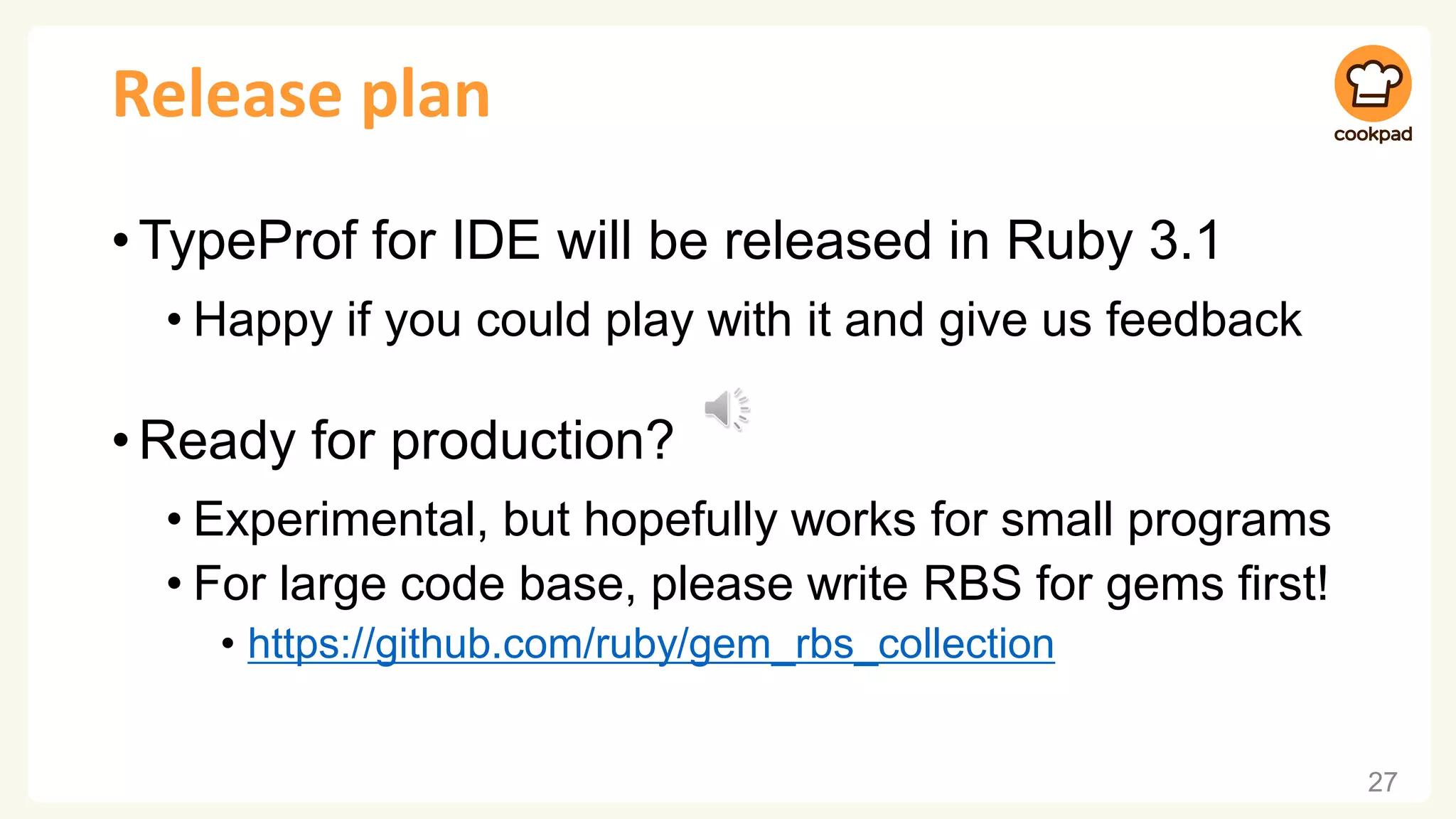 Release plan •TypeProf for IDE will be released in Ruby 3.1 • Happy if you could play with it and give us feedback •Ready for production? • Experimental, but hopefully works for small programs • For large code base, please write RBS for gems first! • https://github.com/ruby/gem_rbs_collection 27 