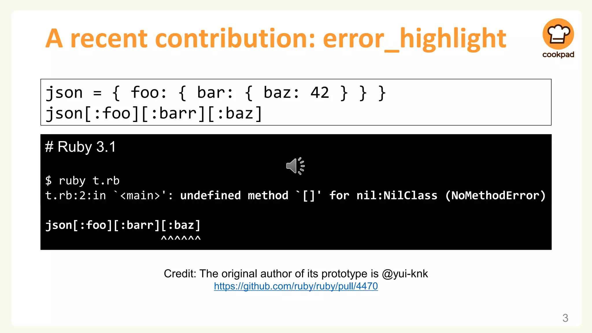 A recent contribution: error_highlight 3 json = { foo: { bar: { baz: 42 } } } json[:foo][:barr][:baz] # Ruby 3.0 $ ruby t.rb t.rb:2:in `<main>': undefined method `[]' for nil:NilClass (NoMethodError) # Ruby 3.1 $ ruby t.rb t.rb:2:in `<main>': undefined method `[]' for nil:NilClass (NoMethodError) json[:foo][:barr][:baz] ^^^^^^ Credit: The original author of its prototype is @yui-knk https://github.com/ruby/ruby/pull/4470 