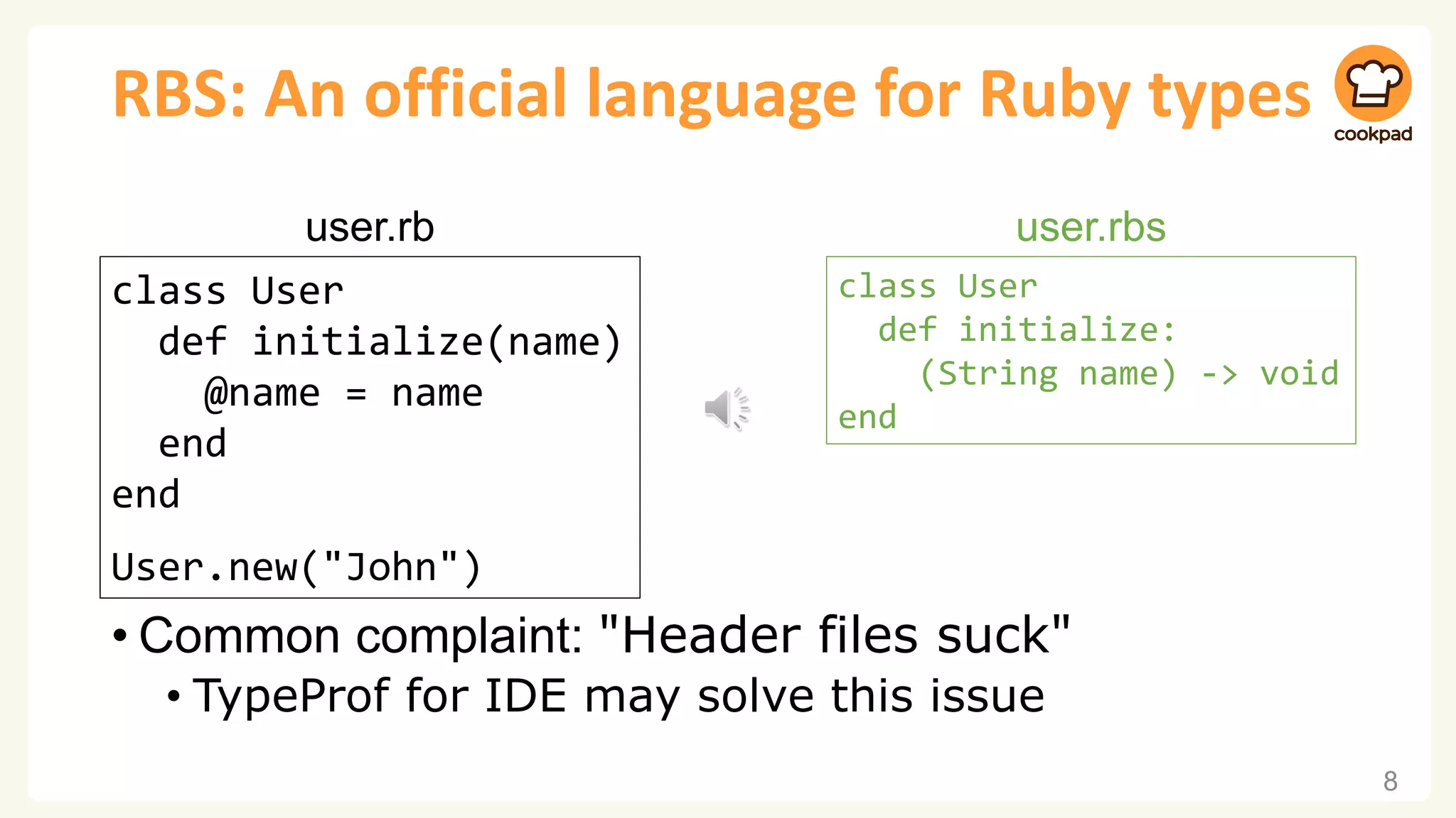 RBS: An official language for Ruby types • Common complaint: "Header files suck" • TypeProf for IDE may solve this issue 8 class User def initialize(name) @name = name end end User.new("John") user.rb class User def initialize: (String name) -> void end user.rbs 