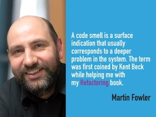 A code smell is a surface
indication that usually
corresponds to a deeper
problem in the system. The term
was first coined by Kent Beck
while helping me with
my Refactoring book.
Martin Fowler
 
