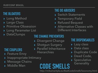 RUBYCONF BRASIL
▸ Long Method
▸ Large Class
▸ Primitive Obsession
▸ Long Parameter List
▸ DataClumps
▸ Switch Statements
▸ Temporary Field
▸ Refused Bequest
▸ Alternative Classes with
Different Interfaces
▸ Divergent Change
▸ Shotgun Surgery 
▸ Parallel Inheritance
Hierarchies
▸ Lazy class
▸ Data class 
▸ Duplicate Code
▸ Dead Code, 
▸ Speculative
Generality
▸ Feature Envy
▸ Inappropriate Intimacy
▸ Message Chains
▸ Middle Man
CODE SMELLShttp://mikamantyla.eu/BadCodeSmellsTaxonomy.html
THE BLOATERS
THE OO ABUSERS
THE CHANGE PREVENTERS
THE DISPENSABLES
THE COUPLERS
 