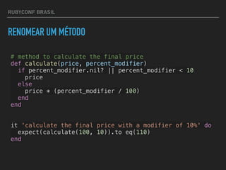 RUBYCONF BRASIL
RENOMEAR UM MÉTODO
# method to calculate the final price
def calculate(price, percent_modifier)
if percent_modifier.nil? || percent_modifier < 10
price
else
price * (percent_modifier / 100)
end
end
it 'calculate the final price with a modifier of 10%' do
expect(calculate(100, 10)).to eq(110)
end
 