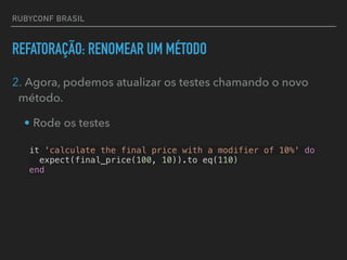 RUBYCONF BRASIL
REFATORAÇÃO: RENOMEAR UM MÉTODO
2. Agora, podemos atualizar os testes chamando o novo
método.
• Rode os testes
it 'calculate the final price with a modifier of 10%' do
expect(final_price(100, 10)).to eq(110)
end
 