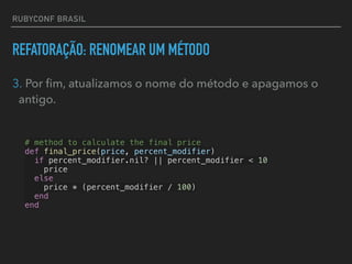 RUBYCONF BRASIL
REFATORAÇÃO: RENOMEAR UM MÉTODO
3. Por ﬁm, atualizamos o nome do método e apagamos o
antigo.
# method to calculate the final price
def final_price(price, percent_modifier)
if percent_modifier.nil? || percent_modifier < 10
price
else
price * (percent_modifier / 100)
end
end
 