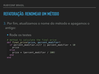 RUBYCONF BRASIL
REFATORAÇÃO: RENOMEAR UM MÉTODO
3. Por ﬁm, atualizamos o nome do método e apagamos o
antigo:
• Rode os testes
# method to calculate the final price
def final_price(price, percent_modifier)
if percent_modifier.nil? || percent_modifier < 10
price
else
price * (percent_modifier / 100)
end
end
 