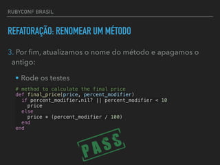 RUBYCONF BRASIL
REFATORAÇÃO: RENOMEAR UM MÉTODO
3. Por ﬁm, atualizamos o nome do método e apagamos o
antigo:
• Rode os testes
# method to calculate the final price
def final_price(price, percent_modifier)
if percent_modifier.nil? || percent_modifier < 10
price
else
price * (percent_modifier / 100)
end
end
 