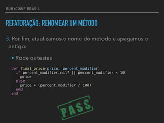 RUBYCONF BRASIL
REFATORAÇÃO: RENOMEAR UM MÉTODO
3. Por ﬁm, atualizamos o nome do método e apagamos o
antigo:
• Rode os testes
def final_price(price, percent_modifier)
if percent_modifier.nil? || percent_modifier < 10
price
else
price * (percent_modifier / 100)
end
end
 