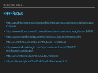 RUBYCONF BRASIL
REFERÊNCIAS
▸ https://pt.slideshare.net/devcamp/fbio-lima-santos-desenhando-aplicaes-que-
evoluem
▸ https://www.slideshare.net/marcosbrizeno/refatorando-tudo-agile-brazil-2017
▸ https://www.casadocodigo.com.br/products/livro-refatoracao-ruby
▸ http://vschettino.com.br/blog/introducao_refatoracao
▸ http://www.industriallogic.com/wp-content/uploads/2005/09/
smellstorefactorings.pdf
▸ https://martinfowler.com/bliki/CodeSmell.html
▸ http://mikamantyla.eu/BadCodeSmellsTaxonomy.html
 